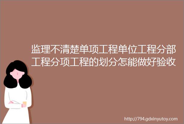 监理不清楚单项工程单位工程分部工程分项工程的划分怎能做好验收